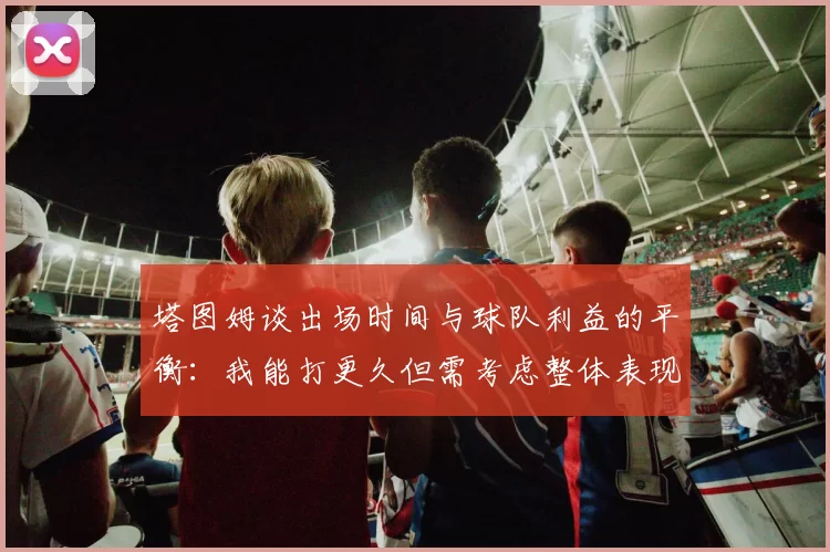 塔图姆谈出场时间与球队利益的平衡：我能打更久但需考虑整体表现