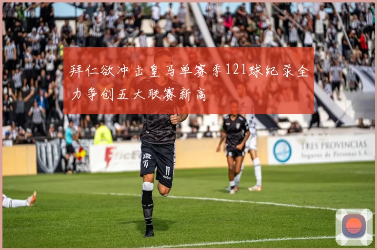 拜仁欲冲击皇马单赛季121球纪录全力争创五大联赛新高