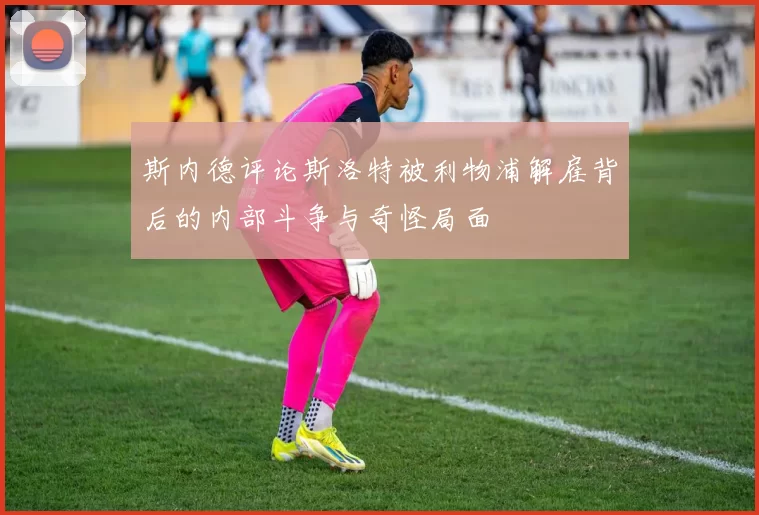 斯内德评论斯洛特被利物浦解雇背后的内部斗争与奇怪局面