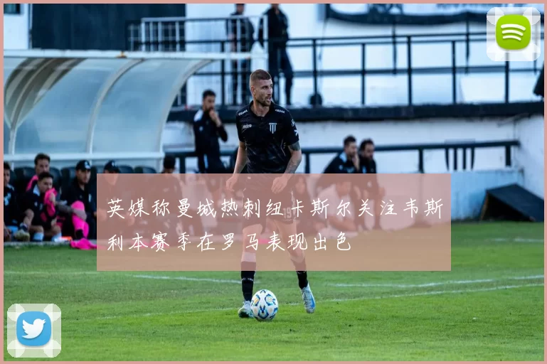 英媒称曼城热刺纽卡斯尔关注韦斯利本赛季在罗马表现出色