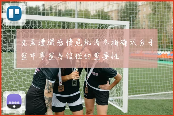 克莱遭遇感情危机马冬梅确认分手重申尊重与信任的重要性
