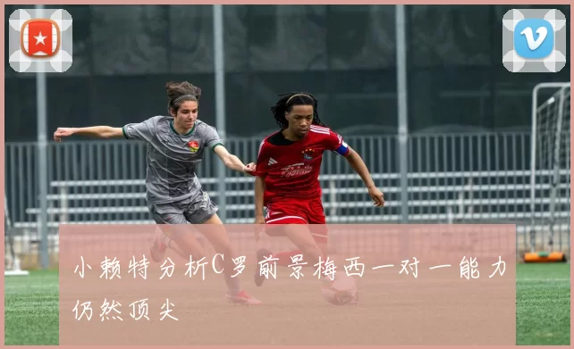 小赖特分析C罗前景梅西一对一能力仍然顶尖