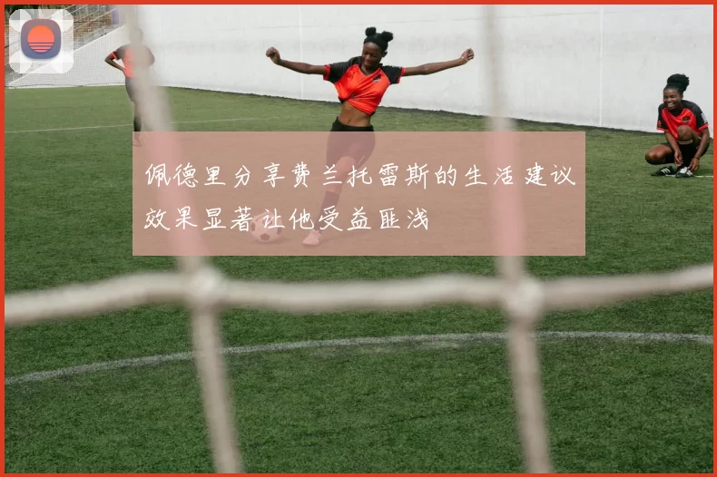 佩德里分享费兰托雷斯的生活建议效果显著让他受益匪浅