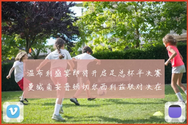 温布利盛宴即将开启足总杯半决赛曼城南安普顿切尔西利兹联对决在即