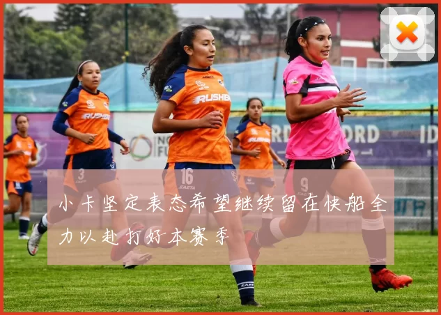 小卡坚定表态希望继续留在快船全力以赴打好本赛季