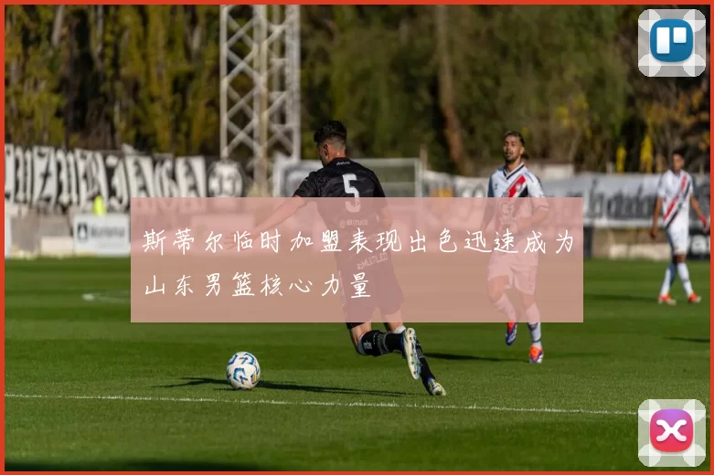 斯蒂尔临时加盟表现出色迅速成为山东男篮核心力量
