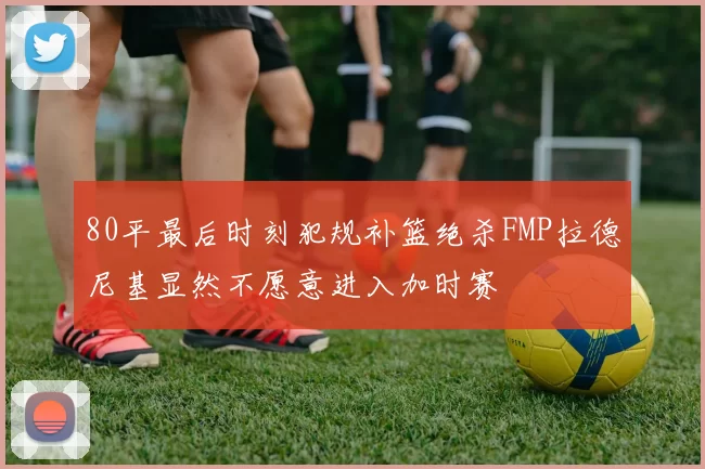 80平最后时刻犯规补篮绝杀FMP拉德尼基显然不愿意进入加时赛