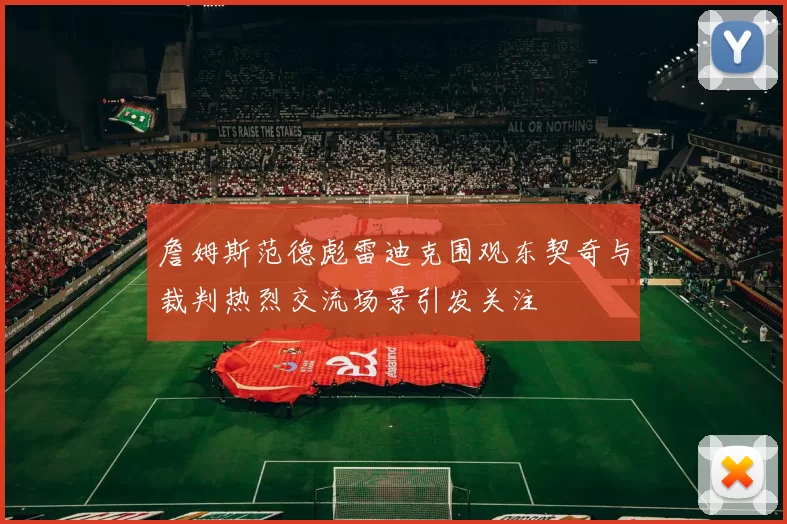 詹姆斯范德彪雷迪克围观东契奇与裁判热烈交流场景引发关注