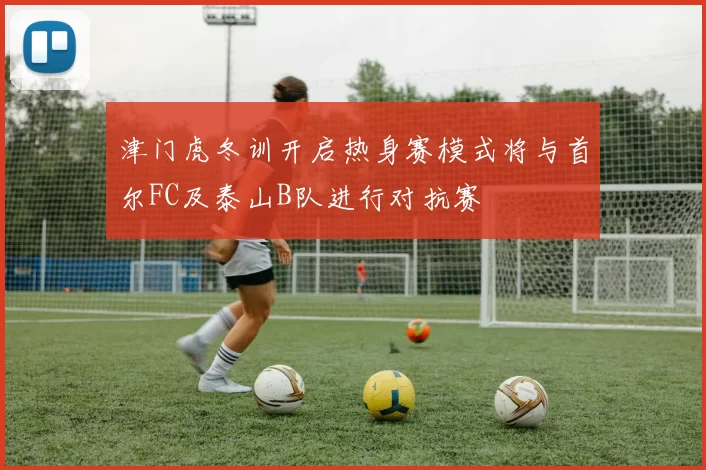 津门虎冬训开启热身赛模式将与首尔FC及泰山B队进行对抗赛