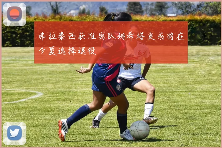 弗拉泰西获准离队姆希塔良或将在今夏选择退役