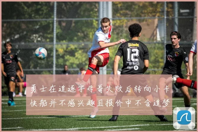 勇士在追逐字母哥失败后转向小卡快船并不感兴趣且报价中不含追梦
