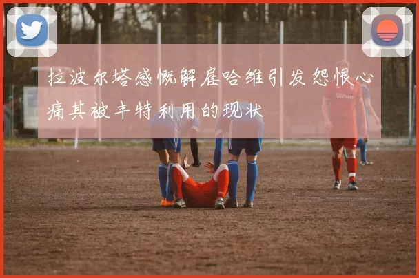 拉波尔塔感慨解雇哈维引发怨恨心痛其被丰特利用的现状