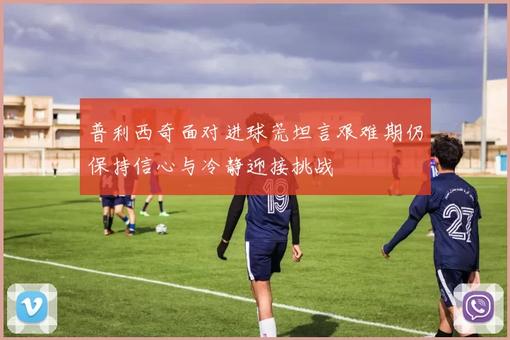 普利西奇面对进球荒坦言艰难期仍保持信心与冷静迎接挑战