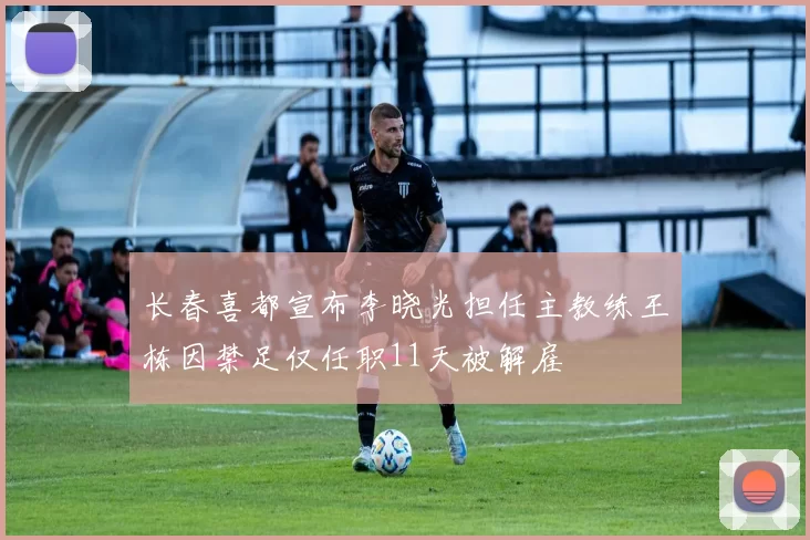 长春喜都宣布李晓光担任主教练王栋因禁足仅任职11天被解雇