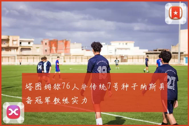 塔图姆称76人非传统7号种子纳斯具备冠军教练实力