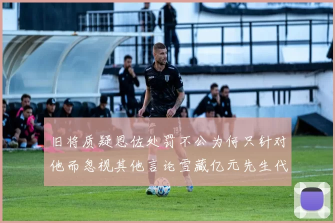 旧将质疑恩佐处罚不公为何只针对他而忽视其他言论雪藏亿元先生代价过于沉重