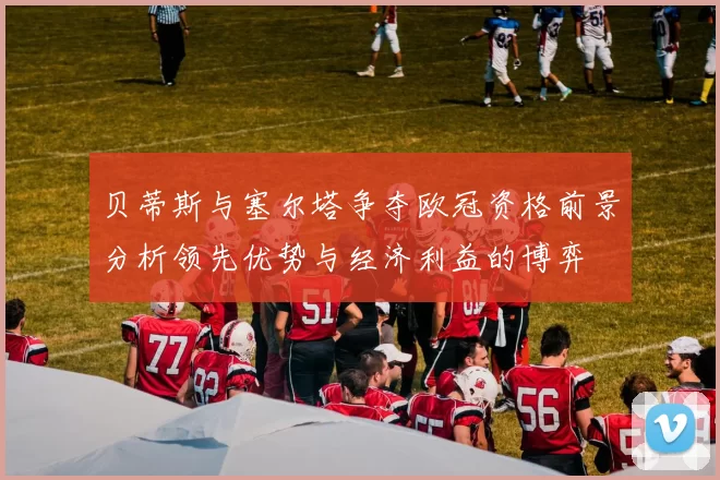 贝蒂斯与塞尔塔争夺欧冠资格前景分析领先优势与经济利益的博弈
