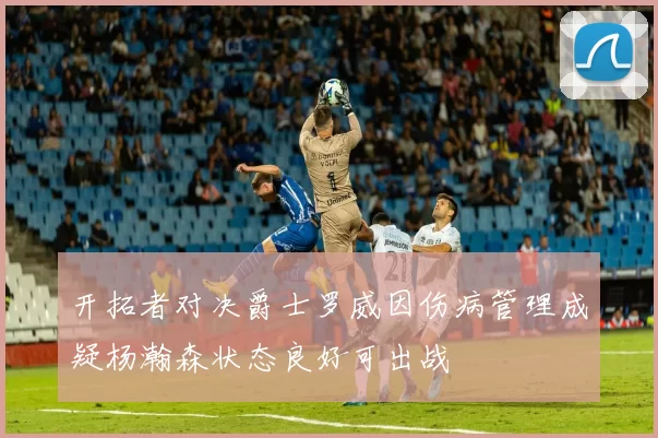 开拓者对决爵士罗威因伤病管理成疑杨瀚森状态良好可出战