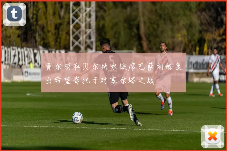 费尔明和贝尔纳尔缺席巴萨训练复出希望寄托于对塞尔塔之战