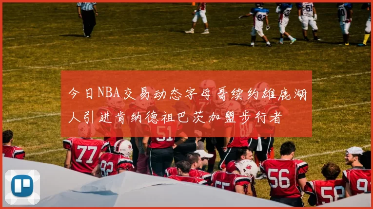 今日NBA交易动态字母哥续约雄鹿湖人引进肯纳德祖巴茨加盟步行者