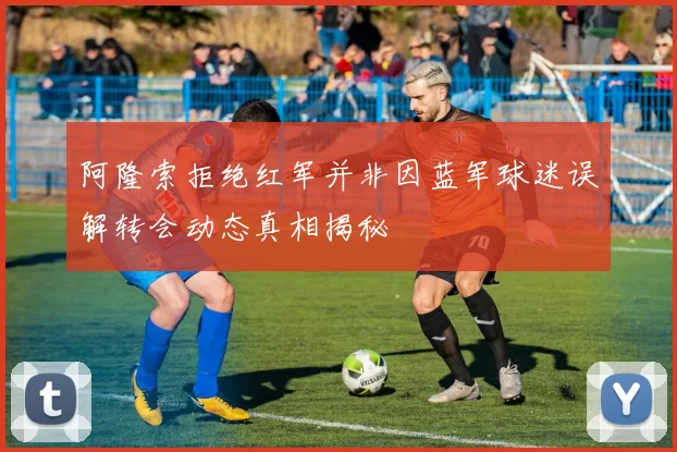 阿隆索拒绝红军并非因蓝军球迷误解转会动态真相揭秘