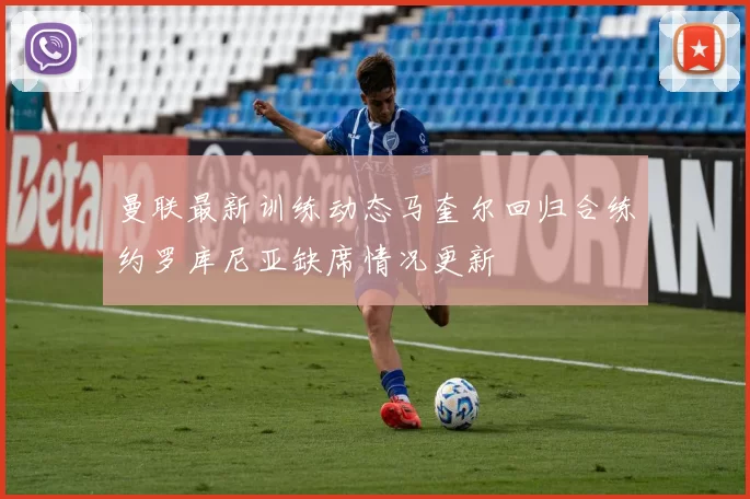 曼联最新训练动态马奎尔回归合练约罗库尼亚缺席情况更新