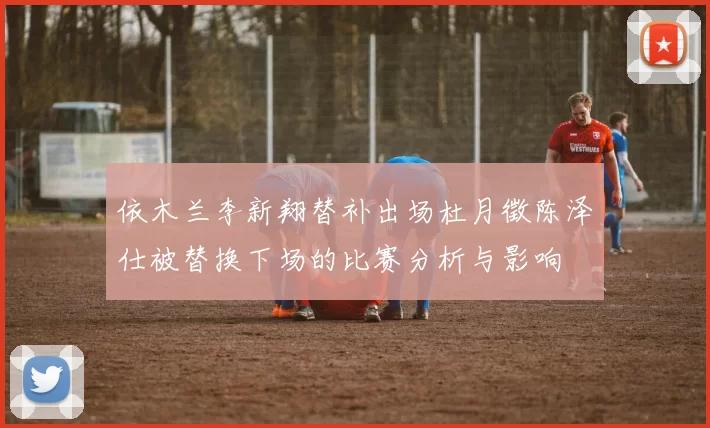 依木兰李新翔替补出场杜月徵陈泽仕被替换下场的比赛分析与影响