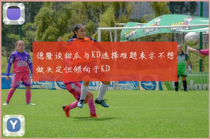 德隆谈甜瓜与KD选择难题表示不想做决定但倾向于KD