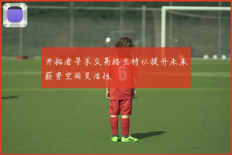 开拓者寻求交易格兰特以提升未来薪资空间灵活性