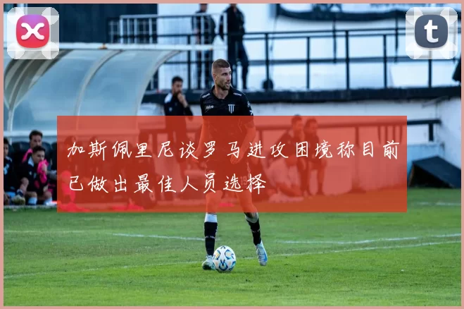 加斯佩里尼谈罗马进攻困境称目前已做出最佳人员选择