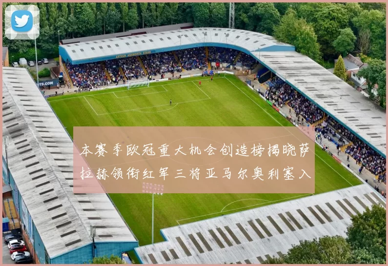 本赛季欧冠重大机会创造榜揭晓萨拉赫领衔红军三将亚马尔奥利塞入围