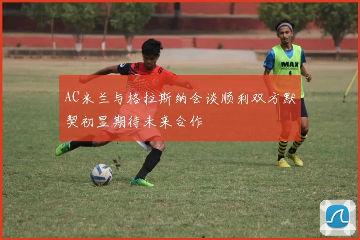 AC米兰与格拉斯纳会谈顺利双方默契初显期待未来合作