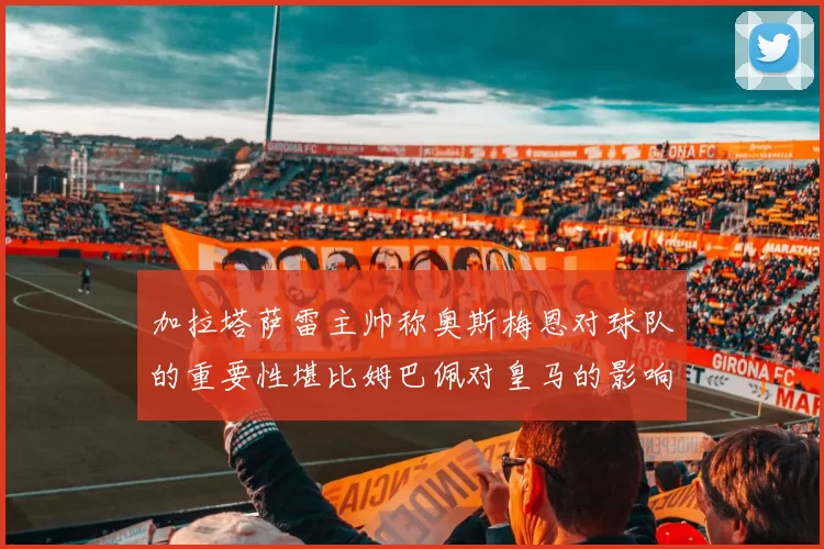 加拉塔萨雷主帅称奥斯梅恩对球队的重要性堪比姆巴佩对皇马的影响