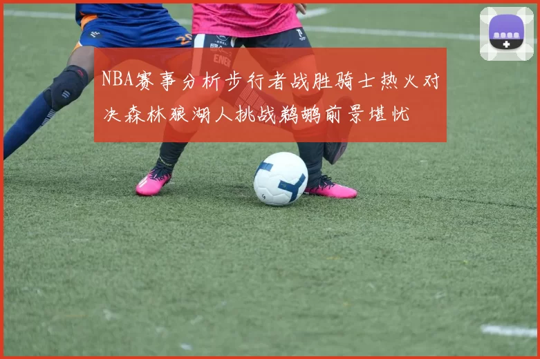 NBA赛事分析步行者战胜骑士热火对决森林狼湖人挑战鹈鹕前景堪忧
