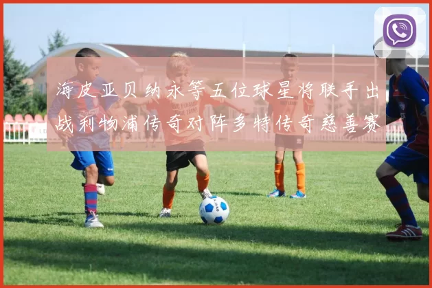 海皮亚贝纳永等五位球星将联手出战利物浦传奇对阵多特传奇慈善赛