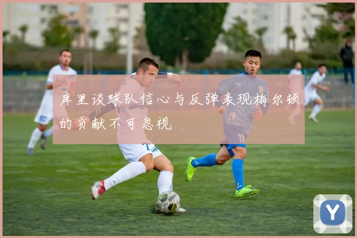 库里谈球队信心与反弹表现梅尔顿的贡献不可忽视