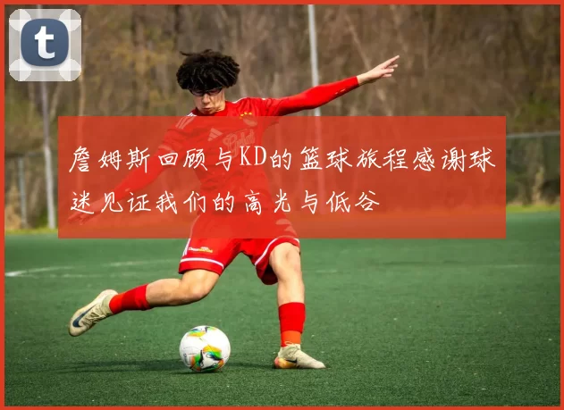 詹姆斯回顾与KD的篮球旅程感谢球迷见证我们的高光与低谷