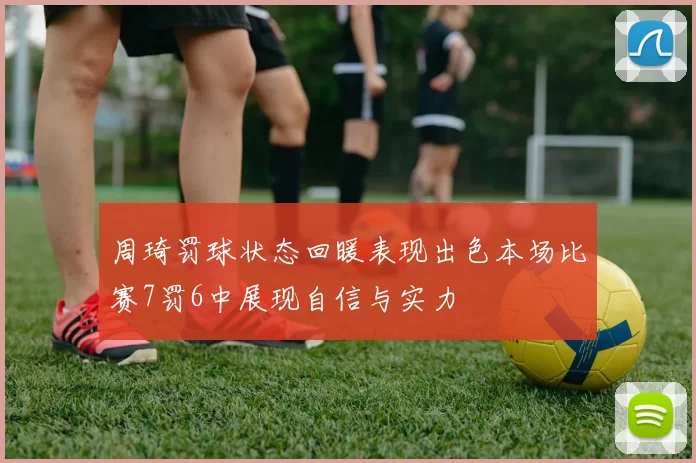周琦罚球状态回暖表现出色本场比赛7罚6中展现自信与实力
