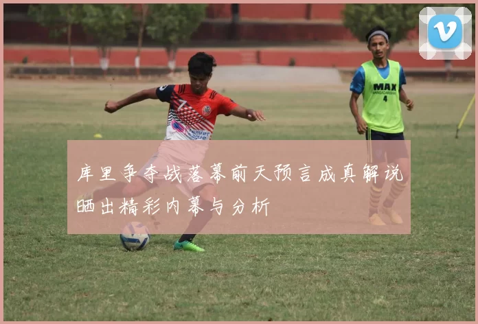 库里争夺战落幕前天预言成真解说晒出精彩内幕与分析