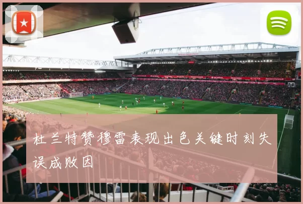 杜兰特赞穆雷表现出色关键时刻失误成败因