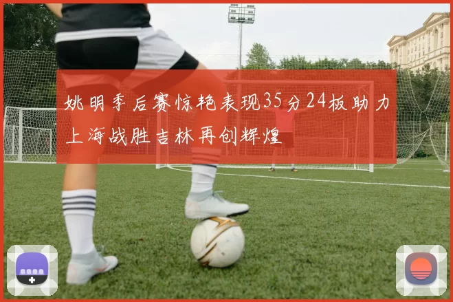 姚明季后赛惊艳表现35分24板助力上海战胜吉林再创辉煌