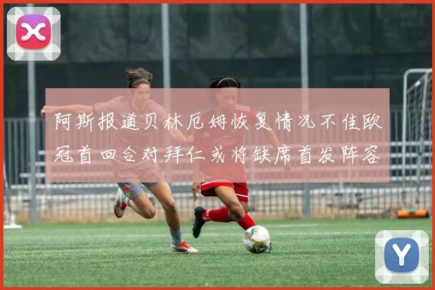 阿斯报道贝林厄姆恢复情况不佳欧冠首回合对拜仁或将缺席首发阵容