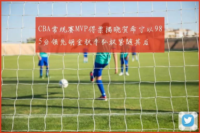 CBA常规赛MVP得票揭晓贺希宁以985分领先胡金秋李弘权紧随其后
